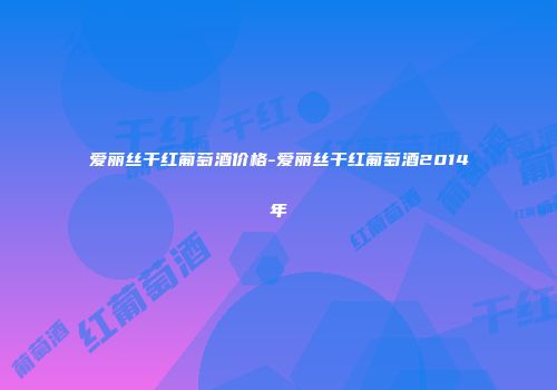 爱丽丝干红葡萄酒价格-爱丽丝干红葡萄酒2014年