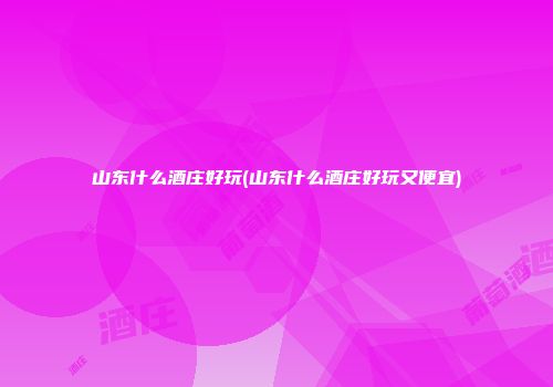 山东什么酒庄好玩(山东什么酒庄好玩又便宜)