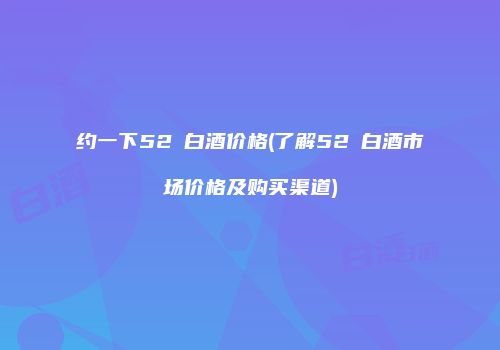 约一下52℃白酒价格(了解52℃白酒市场价格及购买渠道)
