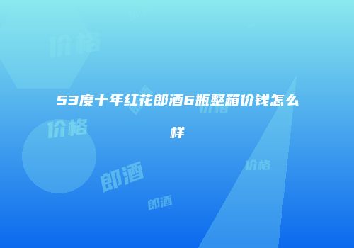 53度十年红花郎酒6瓶整箱价钱怎么样