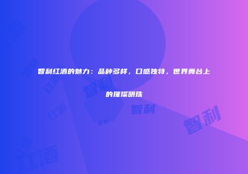 智利红酒的魅力：品种多样，口感独特，世界舞台上的璀璨明珠