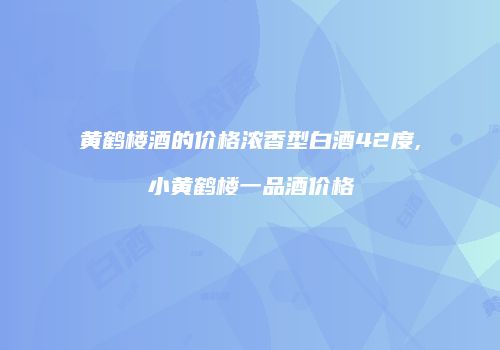 黄鹤楼酒的价格浓香型白酒42度,小黄鹤楼一品酒价格