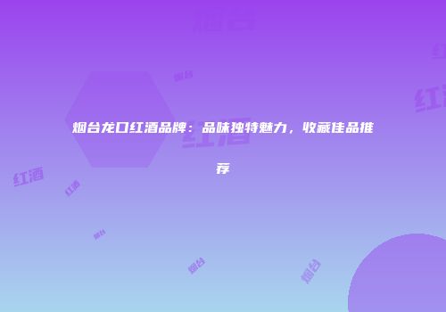 烟台龙口红酒品牌：品味独特魅力，收藏佳品推荐