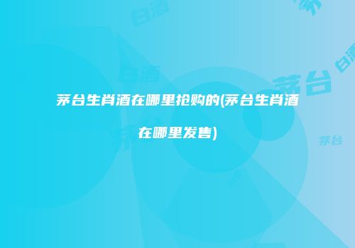 茅台生肖酒在哪里抢购的(茅台生肖酒在哪里发售)
