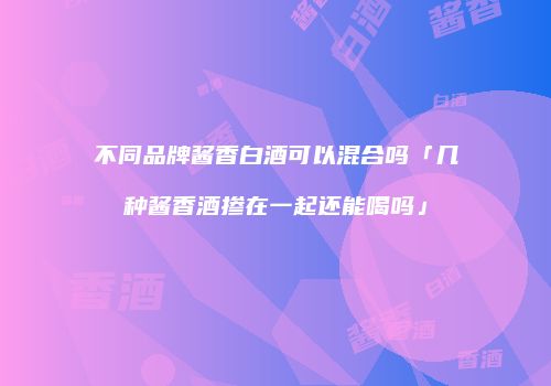 不同品牌酱香白酒可以混合吗「几种酱香酒掺在一起还能喝吗」