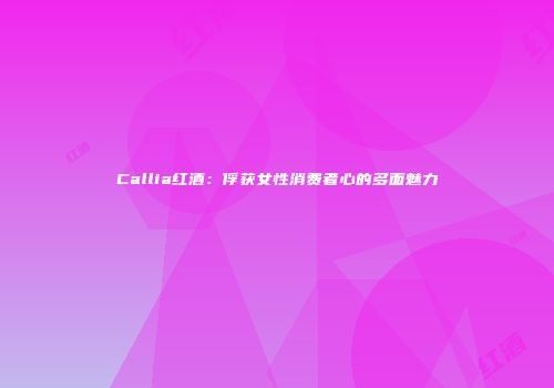 Callia红酒：俘获女性消费者心的多面魅力