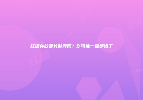 红酒存放多长时间喝？你可能一直都错了