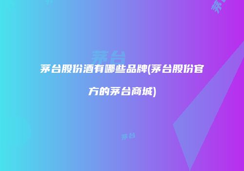 茅台股份酒有哪些品牌(茅台股份官方的茅台商城)