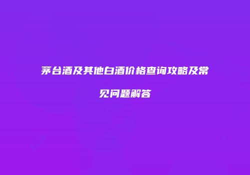 茅台酒及其他白酒价格查询攻略及常见问题解答