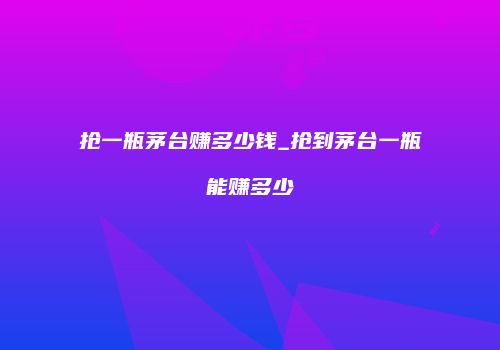 抢一瓶茅台赚多少钱_抢到茅台一瓶能赚多少