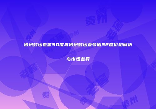 贵州封坛老窖50度与贵州封坛壹号酒52度价格解析与市场差异