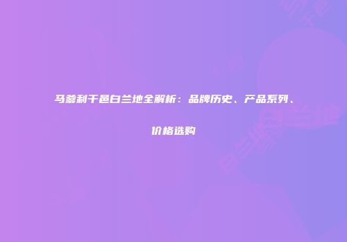 马爹利干邑白兰地全解析：品牌历史、产品系列、价格选购