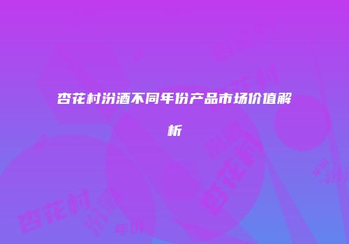 杏花村汾酒不同年份产品市场价值解析