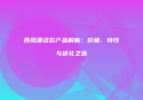 西凤酒多款产品解析：价格、特性与送礼之选