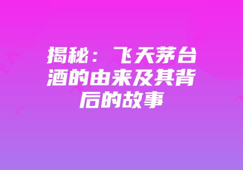 揭秘：飞天茅台酒的由来及其背后的故事