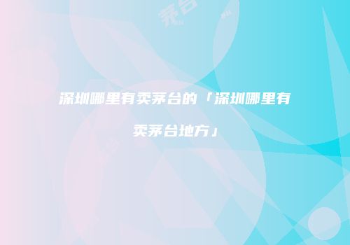 深圳哪里有卖茅台的「深圳哪里有卖茅台地方」