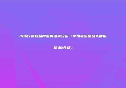 市场行情和品牌溢价因素分析「泸州老窖精品头曲价格d6分析」