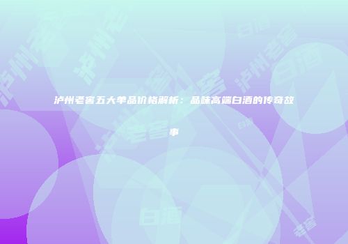 泸州老窖五大单品价格解析：品味高端白酒的传奇故事