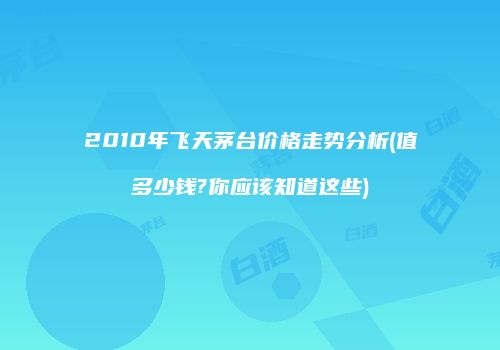 2010年飞天茅台价格走势分析(值多少钱?你应该知道这些)