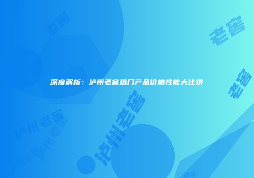 深度解析：泸州老窖热门产品价格性能大比拼