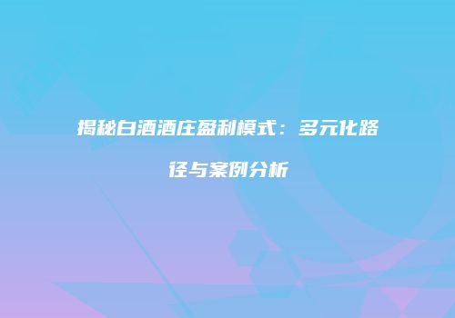 揭秘白酒酒庄盈利模式：多元化路径与案例分析