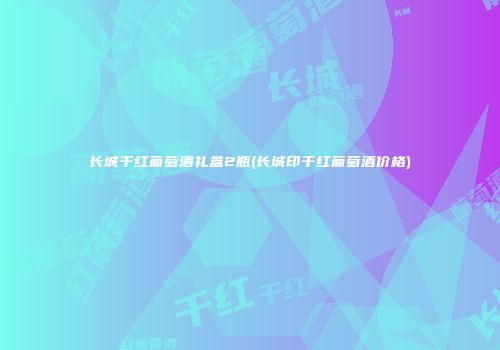 长城干红葡萄酒礼盒2瓶(长城印干红葡萄酒价格)