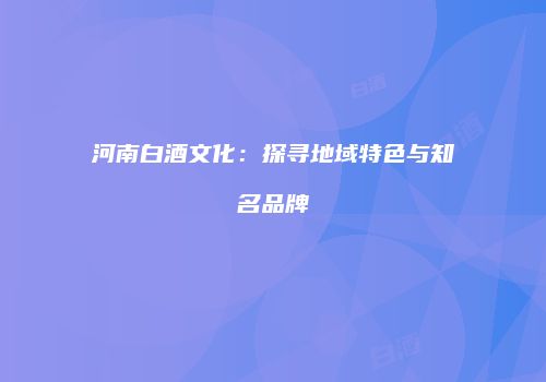 河南白酒文化：探寻地域特色与知名品牌