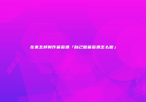 在家怎样制作葡萄酒「自己做葡萄酒怎么做」