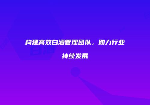 构建高效白酒管理团队，助力行业持续发展