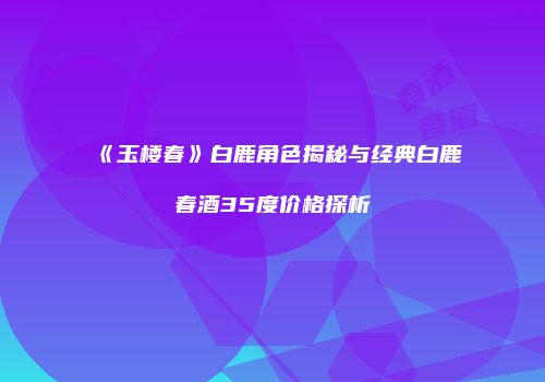 《玉楼春》白鹿角色揭秘与经典白鹿春酒35度价格探析
