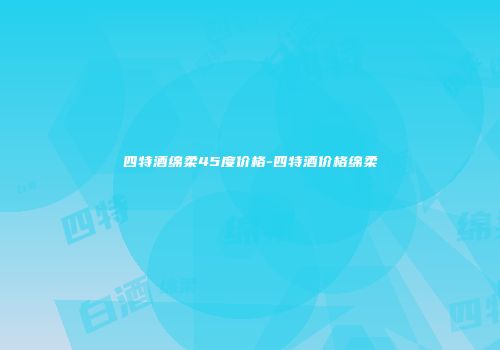 四特酒绵柔45度价格-四特酒价格绵柔