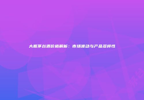 大瓶茅台酒价格解析：市场波动与产品多样性