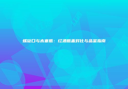 螺旋口与木塞瓶：红酒瓶盖对比与品鉴指南