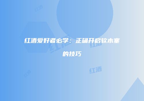 红酒爱好者必学：正确开启软木塞的技巧