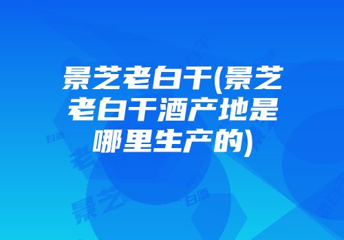 景芝老白干(景芝老白干酒产地是哪里生产的)