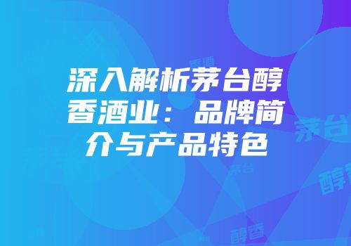 深入解析茅台醇香酒业：品牌简介与产品特色