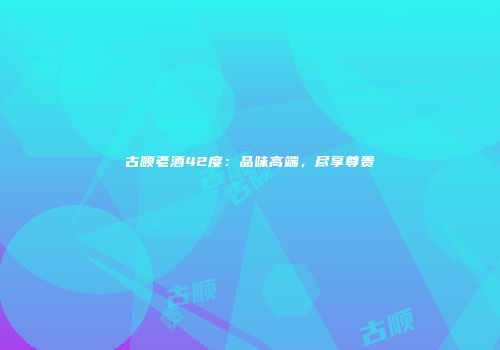 古顺老酒42度：品味高端，尽享尊贵