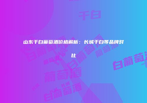 山东干白葡萄酒价格解析：长城干白等品牌对比