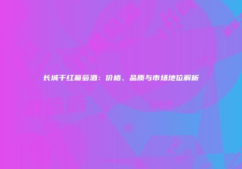 长城干红葡萄酒：价格、品质与市场地位解析