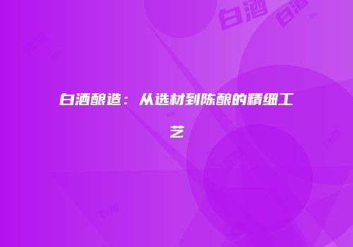白酒酿造：从选材到陈酿的精细工艺