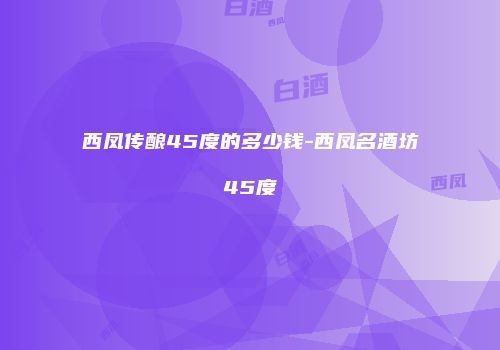 西凤传酿45度的多少钱-西凤名酒坊45度