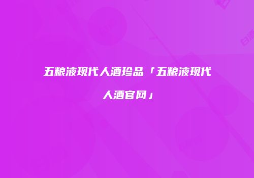五粮液现代人酒珍品「五粮液现代人酒官网」