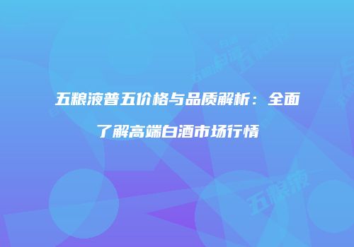 五粮液普五价格与品质解析：全面了解高端白酒市场行情