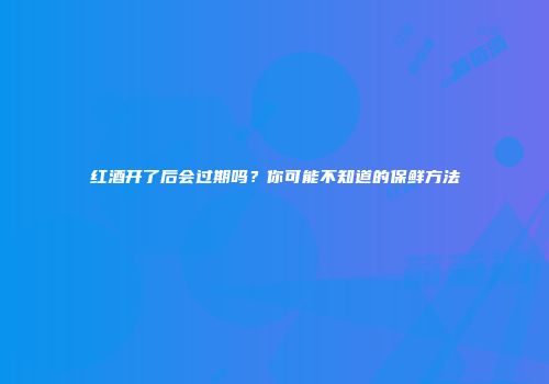 红酒开了后会过期吗？你可能不知道的保鲜方法