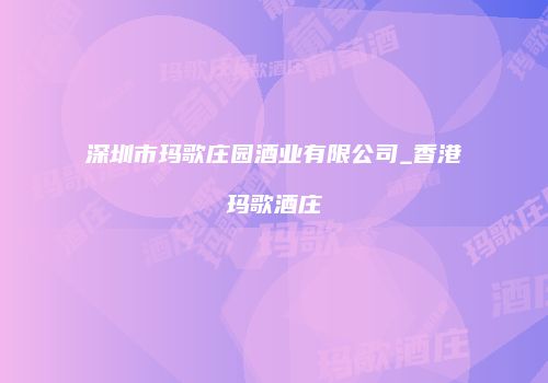 深圳市玛歌庄园酒业有限公司_香港玛歌酒庄