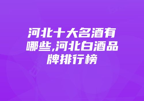 河北十大名酒有哪些,河北白酒品牌排行榜