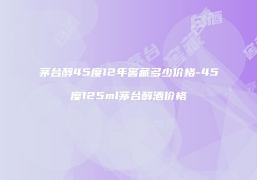 茅台醇45度12年窖藏多少价格-45度125ml茅台醇酒价格