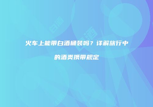 火车上能带白酒桶装吗？详解旅行中的酒类携带规定