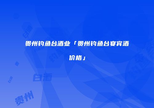 贵州钓鱼台酒业「贵州钓鱼台宴宾酒价格」