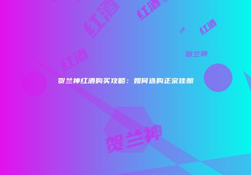 贺兰神红酒购买攻略：如何选购正宗佳酿